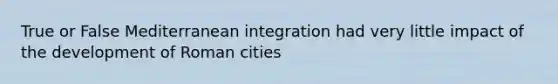 True or False Mediterranean integration had very little impact of the development of Roman cities