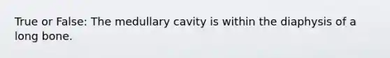 True or False: The medullary cavity is within the diaphysis of a long bone.