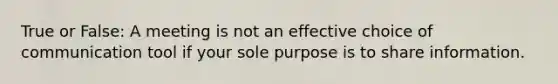 True or False: A meeting is not an effective choice of communication tool if your sole purpose is to share information.​