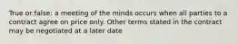 True or false: a meeting of the minds occurs when all parties to a contract agree on price only. Other terms stated in the contract may be negotiated at a later date