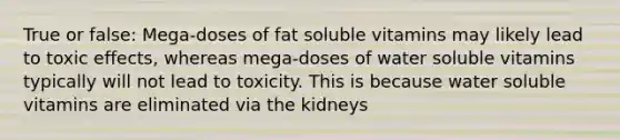 True or false: Mega-doses of fat soluble vitamins may likely lead to toxic effects, whereas mega-doses of water soluble vitamins typically will not lead to toxicity. This is because water soluble vitamins are eliminated via the kidneys