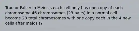 True or False: In Meiosis each cell only has one copy of each chromosome 46 chromosomes (23 pairs) in a normal cell become 23 total chromosomes with one copy each in the 4 new cells after meiosis?