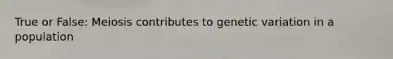 True or False: Meiosis contributes to genetic variation in a population