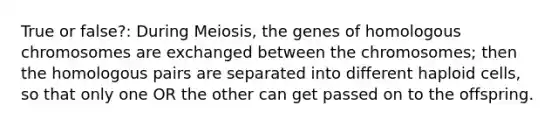 True or false?: During Meiosis, the genes of homologous chromosomes are exchanged between the chromosomes; then the homologous pairs are separated into different haploid cells, so that only one OR the other can get passed on to the offspring.