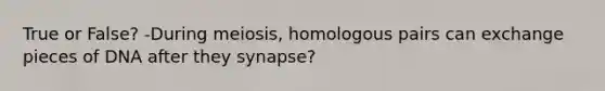 True or False? -During meiosis, homologous pairs can exchange pieces of DNA after they synapse?