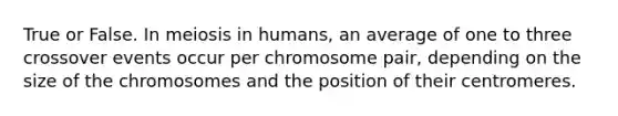 True or False. In meiosis in humans, an average of one to three crossover events occur per chromosome pair, depending on the size of the chromosomes and the position of their centromeres.