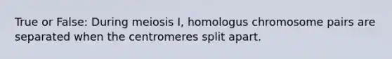 True or False: During meiosis I, homologus chromosome pairs are separated when the centromeres split apart.