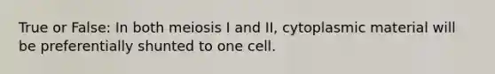 True or False: In both meiosis I and II, cytoplasmic material will be preferentially shunted to one cell.