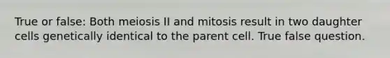 True or false: Both meiosis II and mitosis result in two daughter cells genetically identical to the parent cell. True false question.