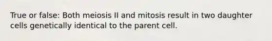 True or false: Both meiosis II and mitosis result in two daughter cells genetically identical to the parent cell.