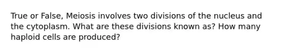 True or False, Meiosis involves two divisions of the nucleus and the cytoplasm. What are these divisions known as? How many haploid cells are produced?