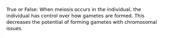 True or False: When meiosis occurs in the individual, the individual has control over how gametes are formed. This decreases the potential of forming gametes with chromosomal issues.