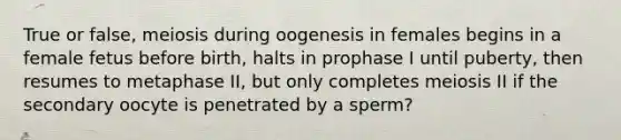 True or false, meiosis during oogenesis in females begins in a female fetus before birth, halts in prophase I until puberty, then resumes to metaphase II, but only completes meiosis II if the secondary oocyte is penetrated by a sperm?