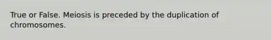 True or False. Meiosis is preceded by the duplication of chromosomes.