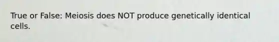 True or False: Meiosis does NOT produce genetically identical cells.