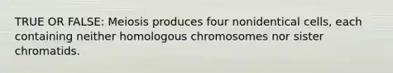 TRUE OR FALSE: Meiosis produces four nonidentical cells, each containing neither homologous chromosomes nor sister chromatids.