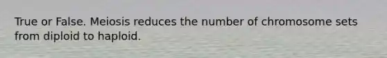 True or False. Meiosis reduces the number of chromosome sets from diploid to haploid.