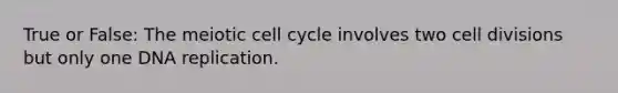 True or False: The meiotic cell cycle involves two cell divisions but only one DNA replication.