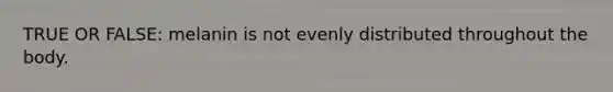 TRUE OR FALSE: melanin is not evenly distributed throughout the body.