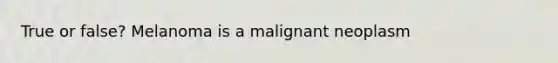 True or false? Melanoma is a malignant neoplasm