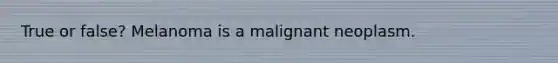 True or false? Melanoma is a malignant neoplasm.