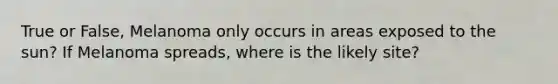 True or False, Melanoma only occurs in areas exposed to the sun? If Melanoma spreads, where is the likely site?