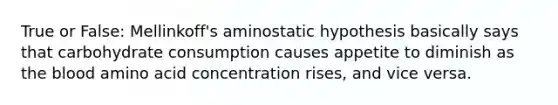 True or False: Mellinkoff's aminostatic hypothesis basically says that carbohydrate consumption causes appetite to diminish as the blood amino acid concentration rises, and vice versa.