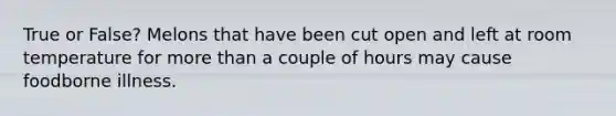 True or False? Melons that have been cut open and left at room temperature for more than a couple of hours may cause foodborne illness.