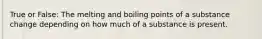 True or False: The melting and boiling points of a substance change depending on how much of a substance is present.