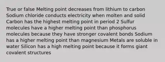 True or false Melting point decreases from lithium to carbon Sodium chloride conducts electricity when molten and solid Carbon has the highest melting point in period 2 Sulfur molecules have a higher melting point than phosphorus molecules because they have stronger <a href='https://www.questionai.com/knowledge/kWply8IKUM-covalent-bonds' class='anchor-knowledge'>covalent bonds</a> Sodium has a higher melting point than magnesium Metals are soluble in water Silicon has a high melting point because it forms giant covalent structures