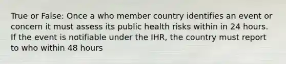 True or False: Once a who member country identifies an event or concern it must assess its public health risks within in 24 hours. If the event is notifiable under the IHR, the country must report to who within 48 hours