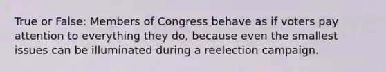 True or False: Members of Congress behave as if voters pay attention to everything they do, because even the smallest issues can be illuminated during a reelection campaign.