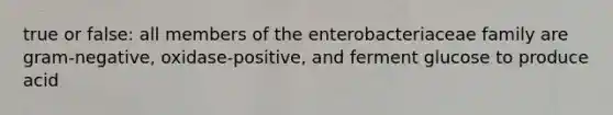 true or false: all members of the enterobacteriaceae family are gram-negative, oxidase-positive, and ferment glucose to produce acid