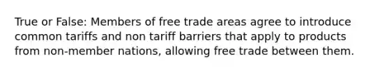 True or False: Members of free trade areas agree to introduce common tariffs and non tariff barriers that apply to products from non-member nations, allowing free trade between them.