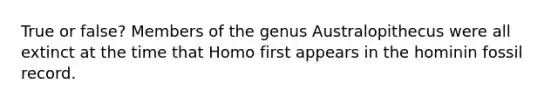 True or false? Members of the genus Australopithecus were all extinct at the time that Homo first appears in the hominin fossil record.