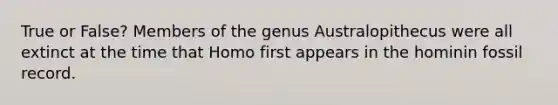 True or False? Members of the genus Australopithecus were all extinct at the time that Homo first appears in the hominin fossil record.