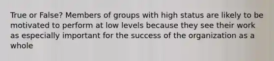 True or False? Members of groups with high status are likely to be motivated to perform at low levels because they see their work as especially important for the success of the organization as a whole