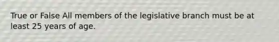 True or False All members of the legislative branch must be at least 25 years of age.