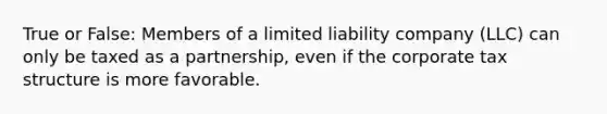 True or False: Members of a limited liability company (LLC) can only be taxed as a partnership, even if the corporate tax structure is more favorable.