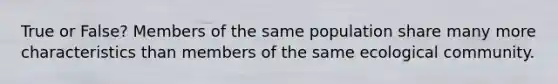 True or False? Members of the same population share many more characteristics than members of the same ecological community.