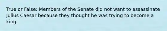 True or False: Members of the Senate did not want to assassinate Julius Caesar because they thought he was trying to become a king.