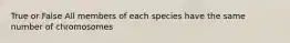 True or False All members of each species have the same number of chromosomes