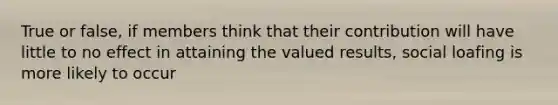 True or false, if members think that their contribution will have little to no effect in attaining the valued results, social loafing is more likely to occur