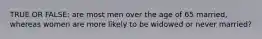 TRUE OR FALSE: are most men over the age of 65 married, whereas women are more likely to be widowed or never married?