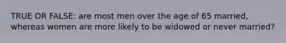 TRUE OR FALSE: are most men over the age of 65 married, whereas women are more likely to be widowed or never married?