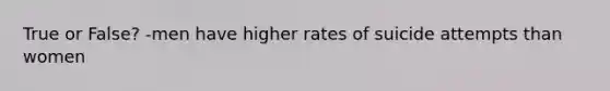 True or False? -men have higher rates of suicide attempts than women