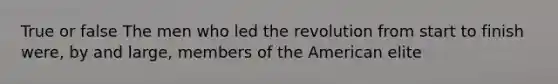 True or false The men who led the revolution from start to finish were, by and large, members of the American elite