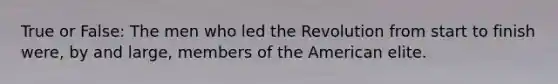 True or False: The men who led the Revolution from start to finish were, by and large, members of the American elite.