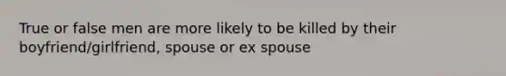 True or false men are more likely to be killed by their boyfriend/girlfriend, spouse or ex spouse