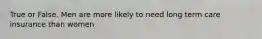 True or False. Men are more likely to need long term care insurance than women